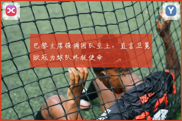 巴黎主席强调团队至上，直言卫冕欧冠为球队终极使命