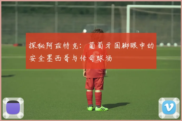 探秘阿兹特克：葡萄牙国脚眼中的安全墨西哥与传奇球场