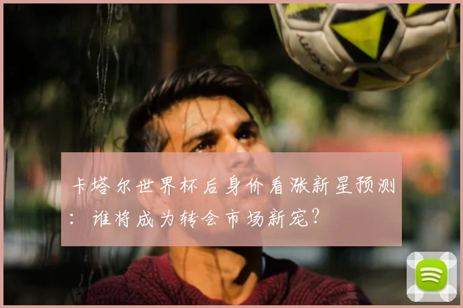 卡塔尔世界杯后身价看涨新星预测：谁将成为转会市场新宠？