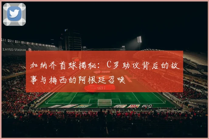 加纳乔首球揭秘：C罗助攻背后的故事与梅西的阿根廷召唤