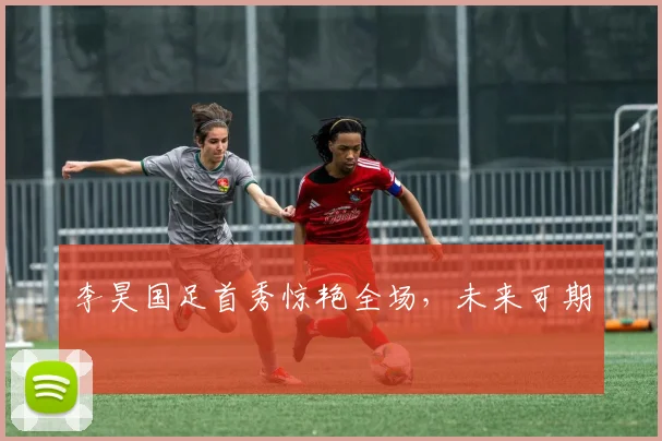 李昊国足首秀惊艳全场，未来可期
