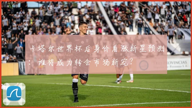 卡塔尔世界杯后身价看涨新星预测：谁将成为转会市场新宠？