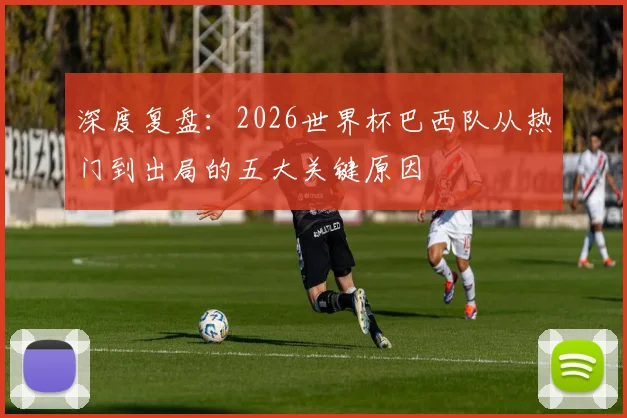 深度复盘：2026世界杯巴西队从热门到出局的五大关键原因