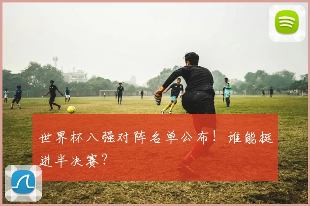 世界杯八强对阵名单公布!谁能挺进半决赛?