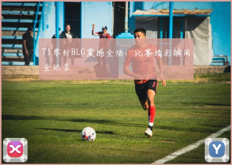 T1零封BLG震撼全场,比赛精彩瞬间全记录
