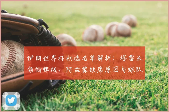 伊朗世界杯初选名单解析：塔雷米领衔锋线，阿兹蒙缺席原因与球队前景探讨
