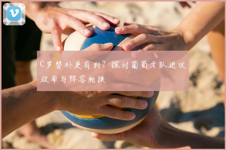 C罗替补更有利？探讨葡萄牙队进攻效率与阵容轮换