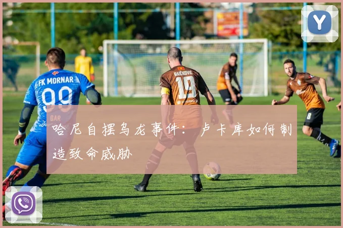 哈尼自摆乌龙事件：卢卡库如何制造致命威胁