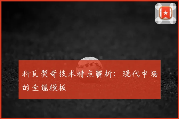 科瓦契奇技术特点解析：现代中场的全能模板