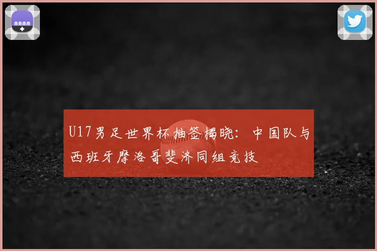 U17男足世界杯抽签揭晓：中国队与西班牙摩洛哥斐济同组竞技