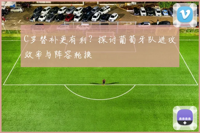 C罗替补更有利？探讨葡萄牙队进攻效率与阵容轮换