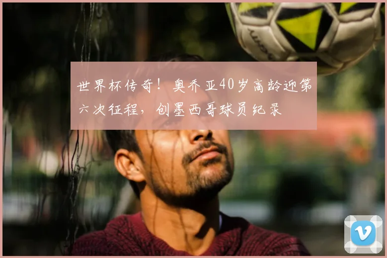 世界杯传奇！奥乔亚40岁高龄迎第六次征程，创墨西哥球员纪录